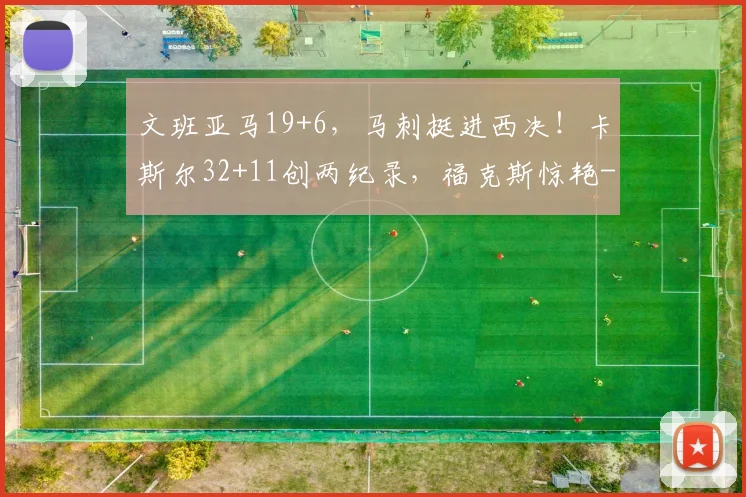 文班亚马19+6,马刺挺进西决!卡斯尔32+11创两纪录,福克斯惊艳
