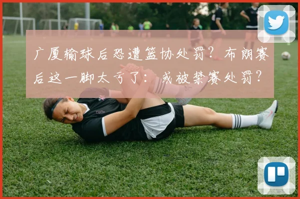 广厦输球后恐遭篮协处罚?布朗赛后这一脚太亏了:或被禁赛处罚?