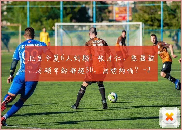 北京今夏6人到期!张才仁、陈盈骏、方硕年龄都超30,该续约吗?