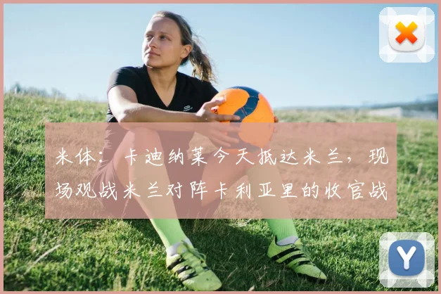米体：卡迪纳莱今天抵达米兰，现场观战米兰对阵卡利亚里的收官战