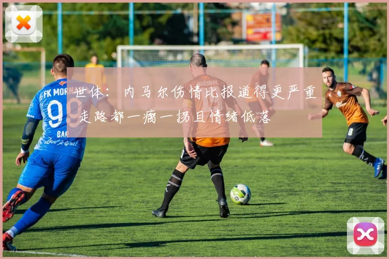 世体:内马尔伤情比报道得更严重 走路都一瘸一拐且情绪低落
