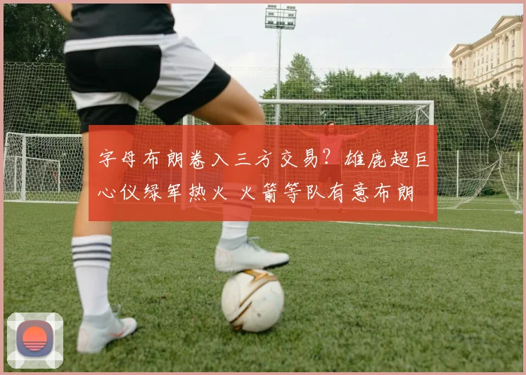 字母布朗卷入三方交易？雄鹿超巨心仪绿军热火 火箭等队有意布朗