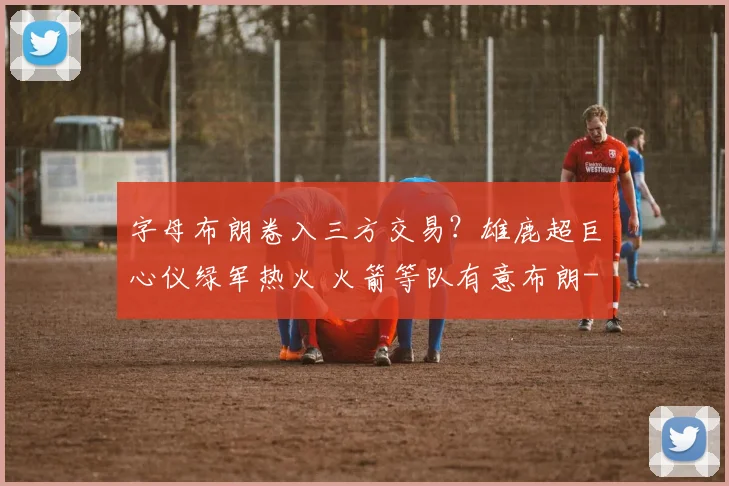 字母布朗卷入三方交易？雄鹿超巨心仪绿军热火 火箭等队有意布朗