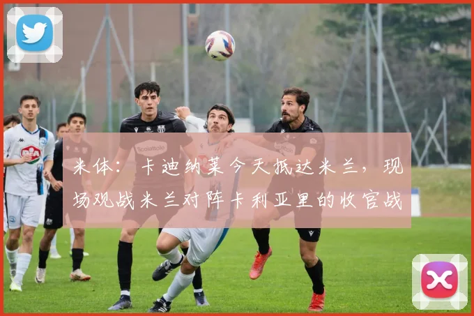 米体:卡迪纳莱今天抵达米兰,现场观战米兰对阵卡利亚里的收官战
