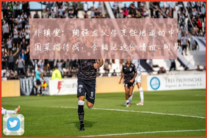 朴镇燮：陶强龙父母烹饪地道的中国菜招待我，会铭记这份情谊_网易订阅
