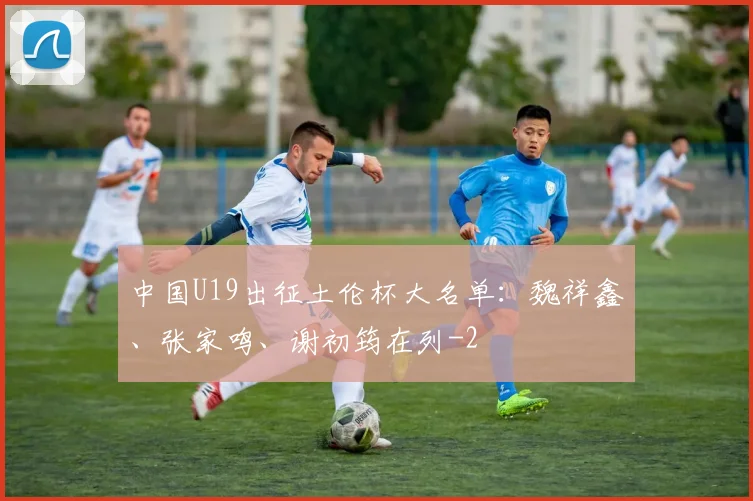 中国U19出征土伦杯大名单：魏祥鑫、张家鸣、谢初筠在列