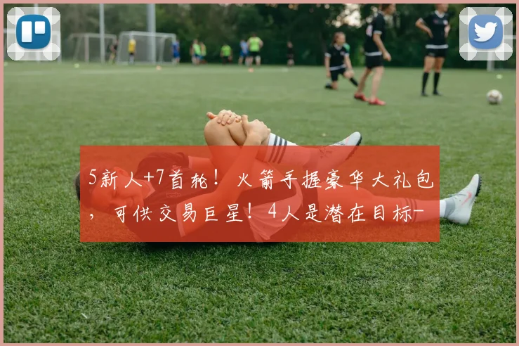 5新人+7首轮!火箭手握豪华大礼包,可供交易巨星!4人是潜在目标