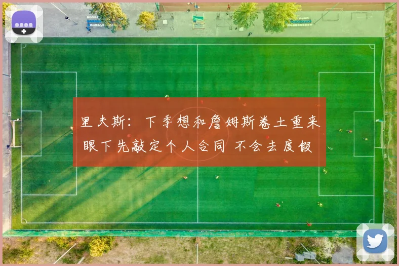 里夫斯：下季想和詹姆斯卷土重来 眼下先敲定个人合同 不会去度假
