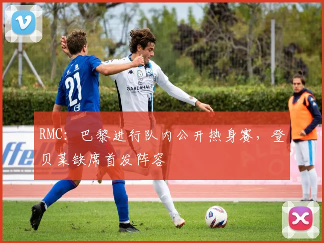 RMC：巴黎进行队内公开热身赛，登贝莱缺席首发阵容