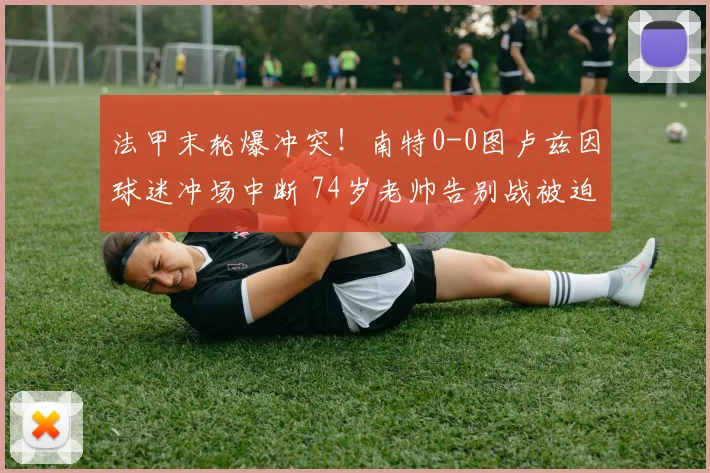 法甲末轮爆冲突!南特0-0图卢兹因球迷冲场中断 74岁老帅告别战被迫取消