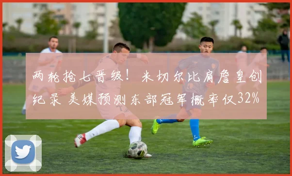 两轮抢七晋级!米切尔比肩詹皇创纪录 美媒预测东部冠军概率仅32%