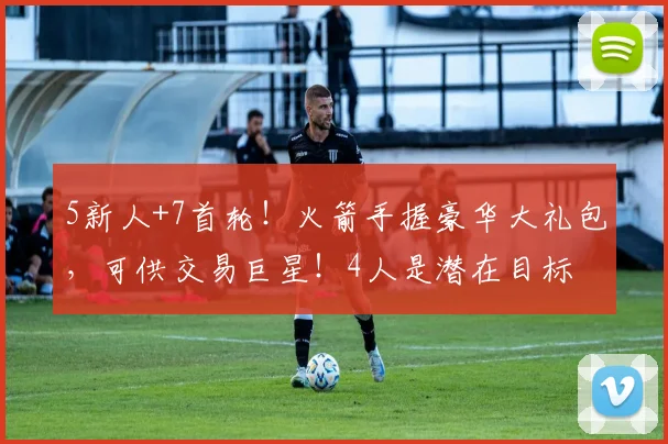 5新人+7首轮！火箭手握豪华大礼包，可供交易巨星！4人是潜在目标