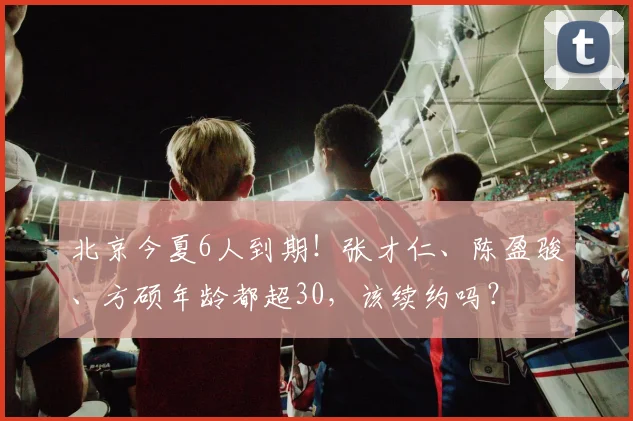 北京今夏6人到期!张才仁、陈盈骏、方硕年龄都超30,该续约吗?