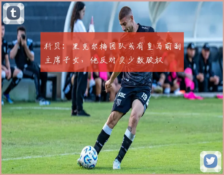 科贝：里克尔梅团队或有皇马前副主席子女，他反对卖少数股权