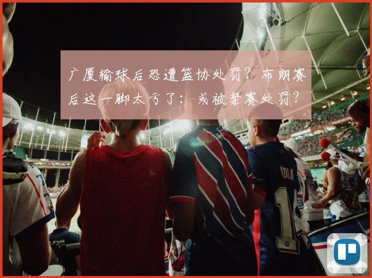 广厦输球后恐遭篮协处罚？布朗赛后这一脚太亏了：或被禁赛处罚？