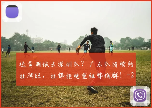 送黄明依去深圳队?广东队将续约杜润旺,杜锋拒绝重组锋线群!