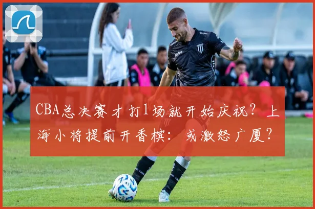 CBA总决赛才打1场就开始庆祝？上海小将提前开香槟：或激怒广厦？