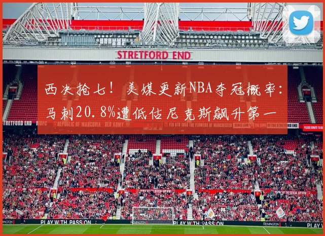 西决抢七！美媒更新NBA夺冠概率：马刺20.8%遭低估尼克斯飙升第一