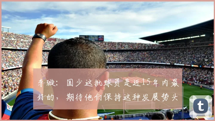李璇：国少这批球员是近15年内最好的，期待他们保持这种发展势头