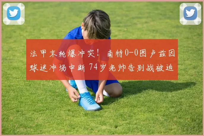 法甲末轮爆冲突!南特0-0图卢兹因球迷冲场中断 74岁老帅告别战被迫取消