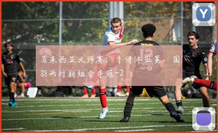 马来西亚大师赛:李诗沣卫冕,国羽两对新组合夺冠